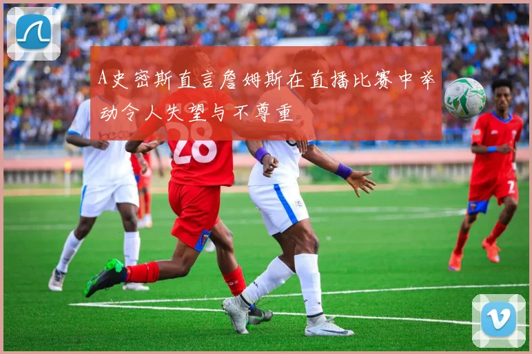 A史密斯直言詹姆斯在直播比赛中举动令人失望与不尊重