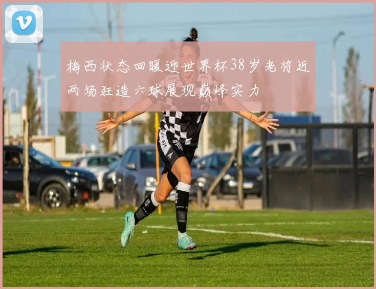 梅西状态回暖迎世界杯38岁老将近两场狂造六球展现巅峰实力