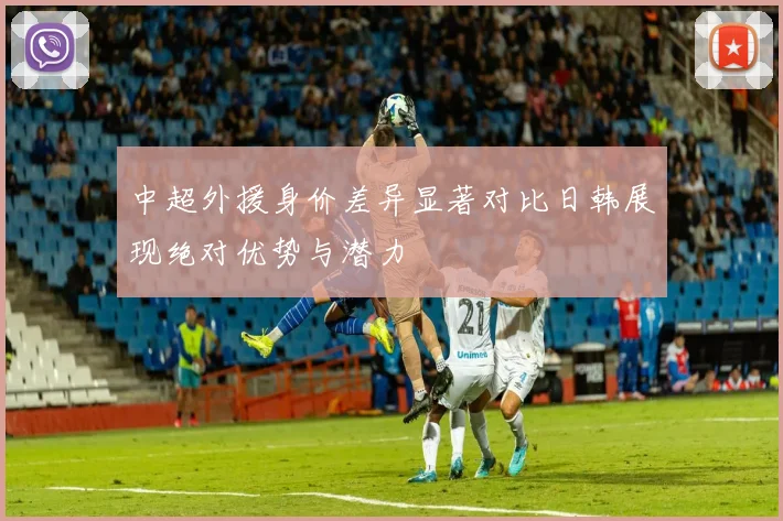 中超外援身价差异显著对比日韩展现绝对优势与潜力