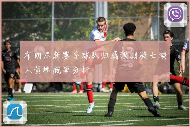 布朗尼新赛季球队归属预测骑士湖人黄蜂概率分析