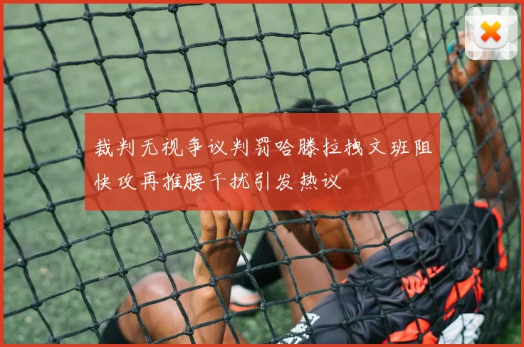裁判无视争议判罚哈滕拉拽文班阻快攻再推腰干扰引发热议