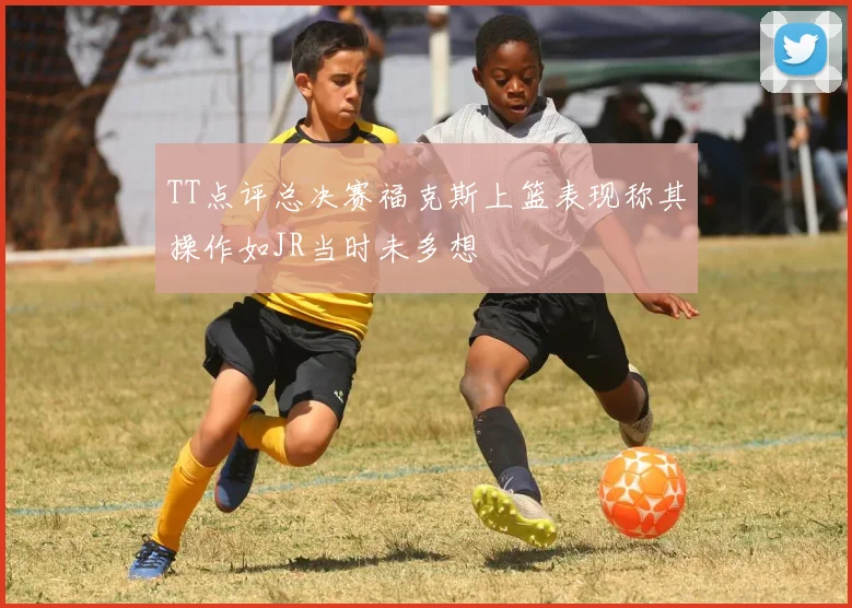 TT点评总决赛福克斯上篮表现称其操作如JR当时未多想