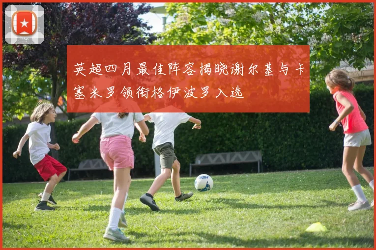 英超四月最佳阵容揭晓谢尔基与卡塞米罗领衔格伊波罗入选
