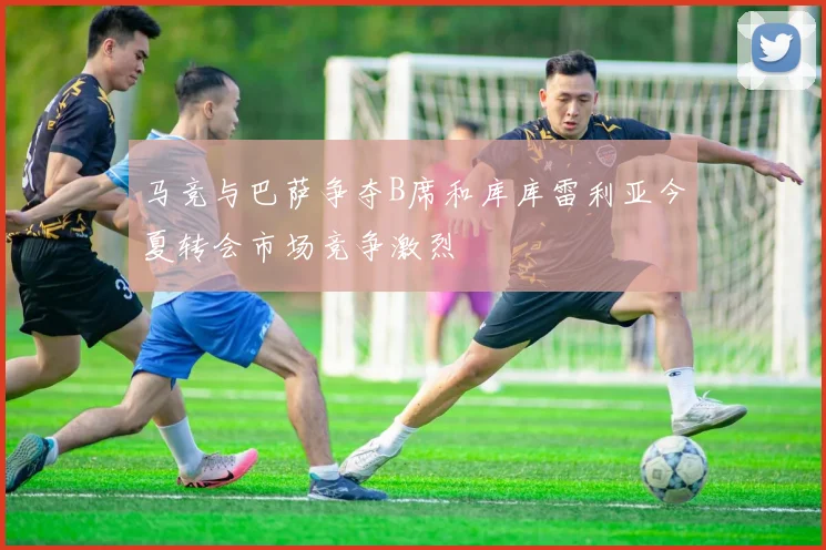 马竞与巴萨争夺B席和库库雷利亚今夏转会市场竞争激烈