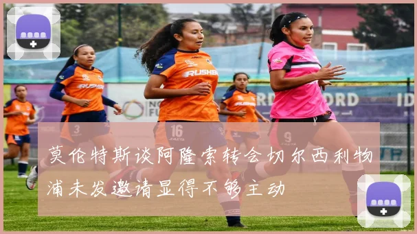莫伦特斯谈阿隆索转会切尔西利物浦未发邀请显得不够主动