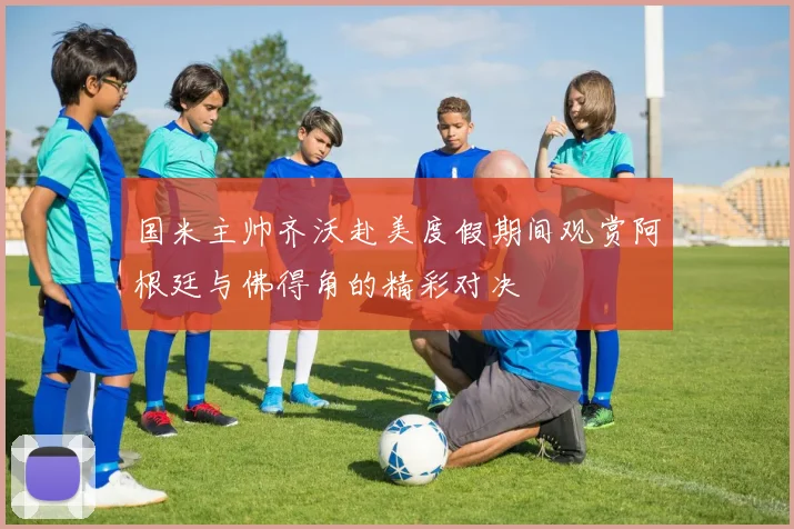 国米主帅齐沃赴美度假期间观赏阿根廷与佛得角的精彩对决