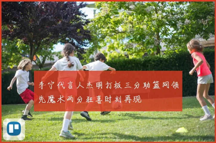 李宁代言人杰明打板三分助篮网领先魔术两分狂喜时刻再现