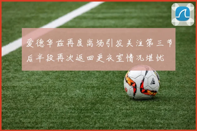 爱德华兹再度离场引发关注第三节后半段再次返回更衣室情况堪忧