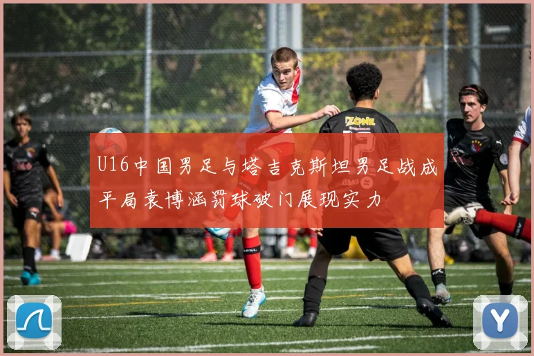 U16中国男足与塔吉克斯坦男足战成平局袁博涵罚球破门展现实力