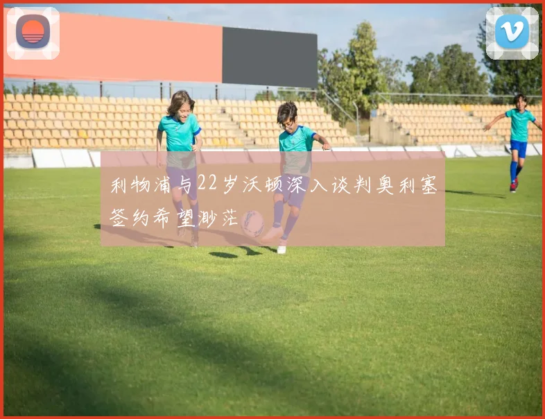 利物浦与22岁沃顿深入谈判奥利塞签约希望渺茫