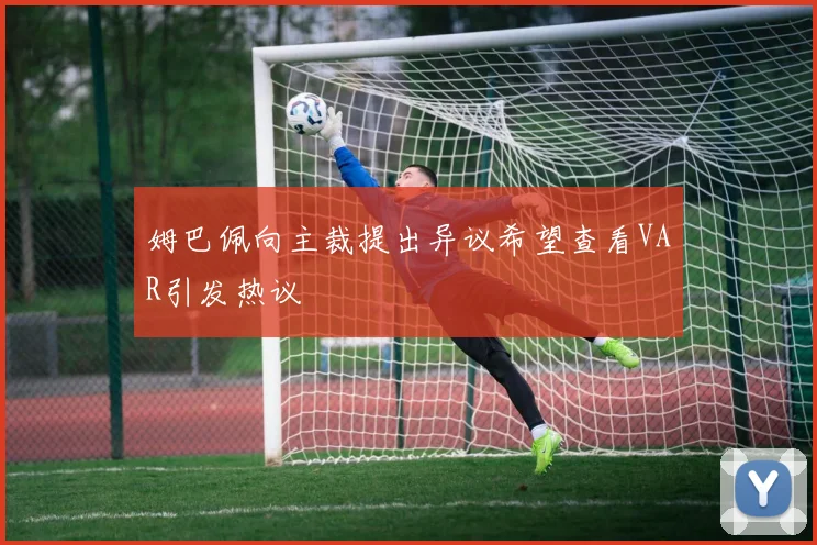 姆巴佩向主裁提出异议希望查看VAR引发热议