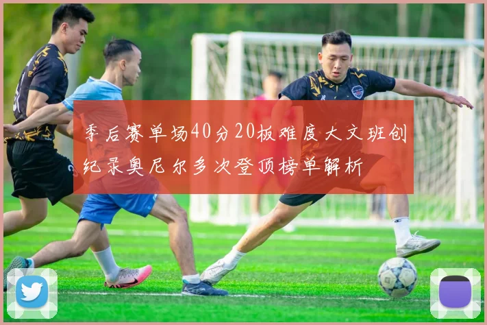 季后赛单场40分20板难度大文班创纪录奥尼尔多次登顶榜单解析